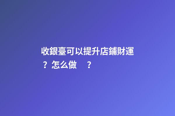收銀臺可以提升店鋪財運？怎么做？